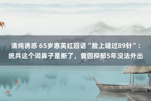 清纯诱惑 65岁惠英红回话“脸上缝过89针”：统共这个词鼻子是断了，曾因抑郁5年没法外出