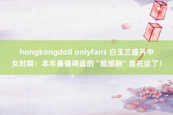hongkongdoll onlyfans 白玉兰盛开中女时期：本年最值得追的“姐姐剧”皆在这了！