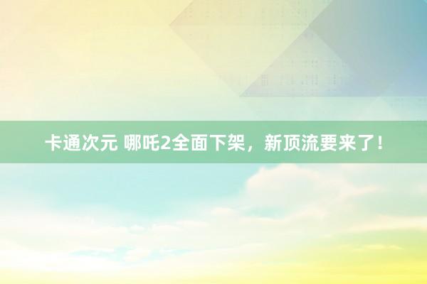 卡通次元 哪吒2全面下架，新顶流要来了！